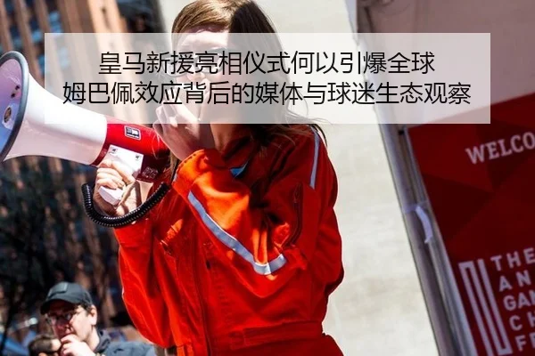 皇马新援亮相仪式何以引爆全球 姆巴佩效应背后的媒体与球迷生态观察